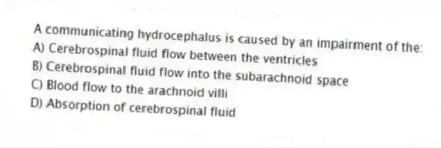 A communicating hydrocephalus is caused by an impairment of the:
A) Cerebrospinal fluid flow between the ventricles
B) Cerebrospinal fluid flow into the subarachnoid space
C) Blood flow to the arachnoid villi
D) Absorption of cerebrospinal fluid