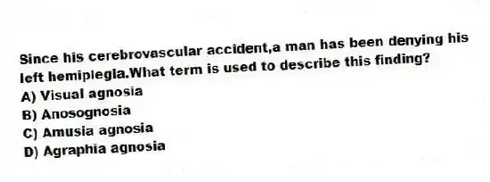 Since his cerebrovascular accident,a man has been denying his left hemiplegia.What term is used to describe this finding?
A) Visual agnosia
B) Anosognosia
C) Amusia agnosia
D) Agraphia agnosia