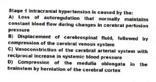 Stage 1 intracranial hypertension is caused by the:
A) Loss of autoregulation that normally maintains constant blood flow during changes in cerebral perfusion pressure
B) Displacement of cerebrospinal fluid, followed by compression of the cerebral venous system
C) Vasoconstriction of the cerebral arterial system with reciprocal increase in systemic blood pressure
D) Compression of the medulla oblongata in the brainstem by herniation of the cerebral cortex