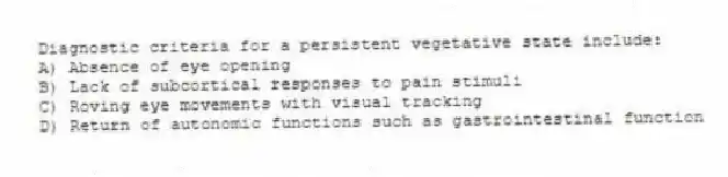Diagnostic criteria for a persistent vegetative state include:
A) Absence of eye opening
B) Lack of subcortical responses to pain stimuli
C) Roving eye movements with visual tracking
D) Return of autonomic functions such as gastrointestinal function
