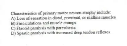 Characteristics of primary motor neuron atrophy include:
A) Loss of sensation in distal, proximal, or midline muscles
B) Fasciculations and muscle cramps
C) Flaccid paralysis with paresthesia
D) Spastic paralysis with increased deep tendon reflexes