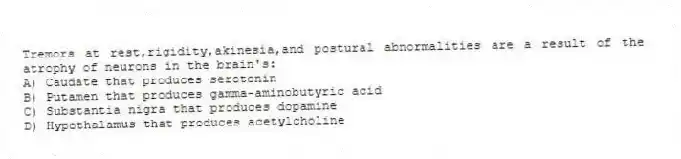 Tremors at rest,rigidity,akinesia,and postural abnormalities are a result of the atrophy of neurons in the brain's:
A) Caudate that produces serotonin
B) Putamen that produces gamma-aminobutyric acid
C) Substantia nigra that produces dopamine
D) Hypothalamus that produces acetylcholine