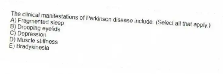 The clinical manifestations of Parkinson disease include: (Select all that apply.)
A) Fragmented sleep
B) Drooping eyelids
C) Depression
D) Muscle stiffness
E) Bradykinesia