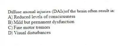 Diffuse axonal injuries (DAIs)of the brain often result in:
A) Reduced levels of consciousness
B) Mild but permanent dysfunction
C) Fine motor tremors
D) Visual disturbances