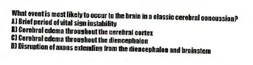 What event is most likely to occur to the brain in a classic cerebral concussion?
A) Brief period of vital sign instability
B) Cerebral edema throughout the cerebral cortex
C) Cerebral edema throughout the diencephalon
D) Disruption of axons extending from the diencephalon and brainstem