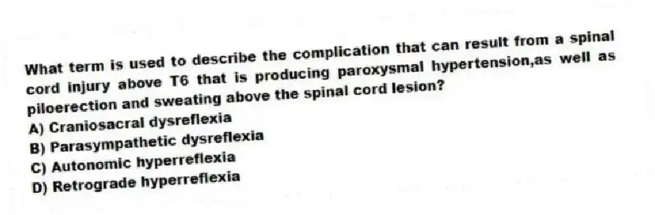 What term is used to describe the complication that can result from a spinal cord injury above T6 that is producing paroxysmal hypertension,as well as piloerection and sweating above the spinal cord lesion?
A) Craniosacral dysreflexia
B) Parasympathetic dysreflexia
C) Autonomic hyperreflexia
D) Retrograde hyperreflexia