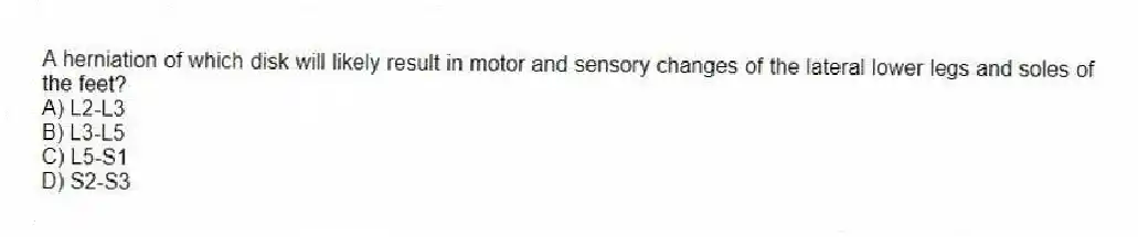 A herniation of which disk will likely result in motor and sensory changes of the lateral lower legs and soles of the feet?
A) L2-L3
B) L3-L5
C) L5-S1
D) S2-S3