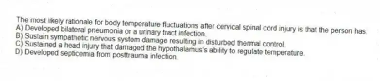 The most likely rationale for body temperature fluctuations after cervical spinal cord injury is that the person has:
A) Developed bilateral pneumonia or a urinary tract infection.
B) Sustain sympathetic nervous system damage resulting in disturbed thermal control.
C) Sustained a head injury that damaged the hypothalamus's ability to regulate temperature.
D) Developed septicemia from posttrauma infection.