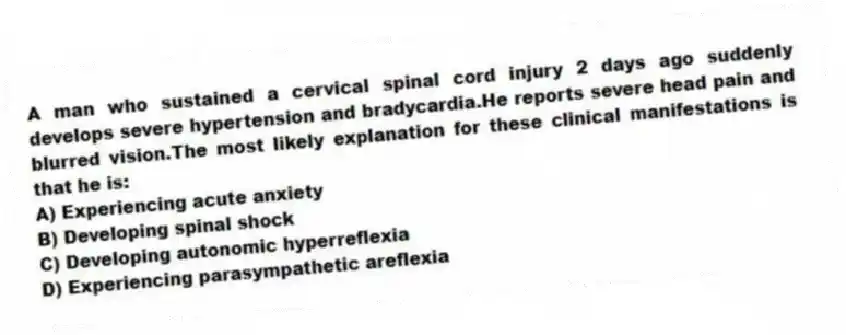 A man who sustained a cervical spinal cord injury 2 days ago suddenly develops severe hypertension and bradycardia.He reports severe head pain and blurred vision.The most likely explanation for these clinical manifestations is that he is:
A) Experiencing acute anxiety
B) Developing spinal shock
C) Developing autonomic hyperreflexia
D) Experiencing parasympathetic areflexia