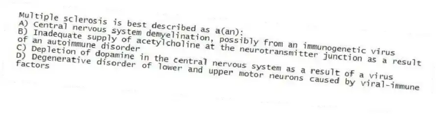 Multiple sclerosis is best described as a(an):
A) Central nervous system demyelination, possibly from an immunogenetic virus
B) Inadequate supply of acetylcholine at the neurotransmitter junction as a result of an autoimmune disorder
C) Depletion of dopamine in the central nervous system as a result of a virus
D) Degenerative disorder of lower and upper motor neurons caused by viral-immune factors