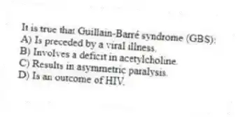 It is true that Guillain-Barré syndrome (GBS):
A) Is preceded by a viral illness.
B) Involves a deficit in acetylcholine.
C) Results in asymmetric paralysis.
D) Is an outcome of HIV.
