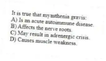 It is true that myasthenia gravis:
A) Is an acute autoimmune disease.
B) Affects the nerve roots.
C) May result in adrenergic crisis.
D) Causes muscle weakness.