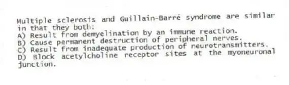 Multiple sclerosis and Guillain-Barré syndrome are similar in that they both:
A) Result from demyelination by an immune reaction.
B) Cause permanent destruction of peripheral nerves.
C) Result from inadequate production of neurotransmitters.
D) Block acetylcholine receptor sites at the myoneuronal junction.
