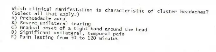 Which clinical manifestation is characteristic of cluster headaches? (Select all that apply.)
A) Preheadache aura
B) Severe unilateral tearing
C) Gradual onset of a tight band around the head
D) Significant unilateral, temporal pain
E) Pain lasting from 30 to 120 minutes