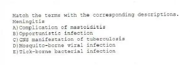 Match the terms with the corresponding descriptions.
-Meningitis
A)Complication of mastoiditis
B)Opportunistic infection
C)CNS manifestation of tuberculosis
D)Mosquito-borne viral infection
E)Tick-borne bacterial infection