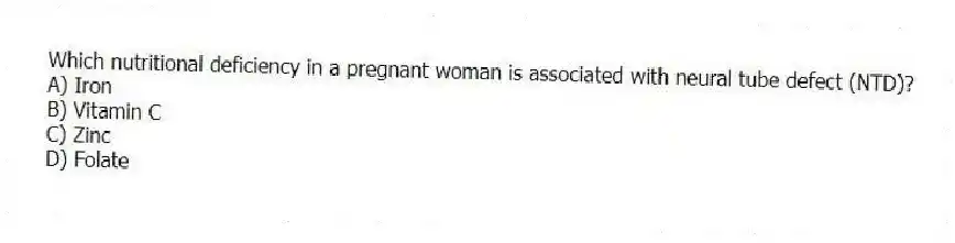 Which nutritional deficiency in a pregnant woman is associated with neural tube defect (NTD)?
A) Iron
B) Vitamin C
C) Zinc
D) Folate
