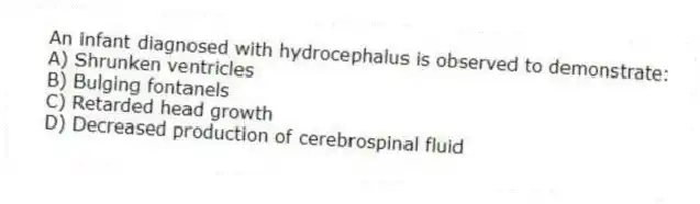 An infant diagnosed with hydrocephalus is observed to demonstrate:
A) Shrunken ventricles
B) Bulging fontanels
C) Retarded head growth
D) Decreased production of cerebrospinal fluid