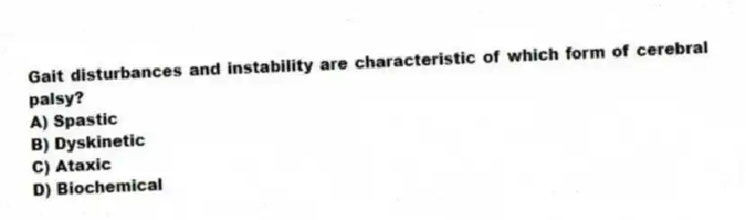 Gait disturbances and instability are characteristic of which form of cerebral palsy?
A) Spastic
B) Dyskinetic
C) Ataxic
D) Biochemical