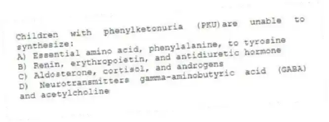 Children with phenylketonuria (PKU)are unable to synthesize:
A) Essential amino acid, phenylalanine, to tyrosine
B) Renin, erythropoietin, and antidiuretic hormone
C) Aldosterone, cortisol, and androgens
D) Neurotransmitters gamma-aminobutyric acid (GABA) and acetylcholine