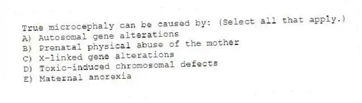 True microcephaly can be caused by: (Select all that apply.)
A) Autosomal gene alterations
B) Prenatal physical abuse of the mother
C) X-linked gene alterations
D) Toxic-induced chromosomal defects
E) Maternal anorexia