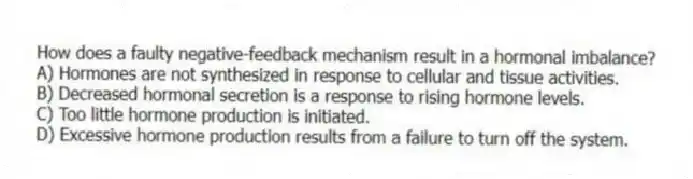 How does a faulty negative-feedback mechanism result in a hormonal imbalance?
A) Hormones are not synthesized in response to cellular and tissue activities.
B) Decreased hormonal secretion is a response to rising hormone levels.
C) Too little hormone production is initiated.
D) Excessive hormone production results from a failure to turn off the system.