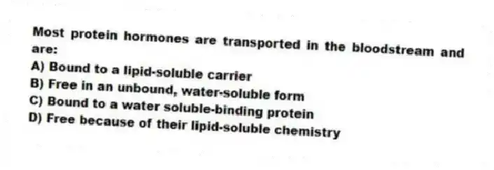 Most protein hormones are transported in the bloodstream and are:
A) Bound to a lipid-soluble carrier
B) Free in an unbound, water-soluble form
C) Bound to a water soluble-binding protein
D) Free because of their lipid-soluble chemistry