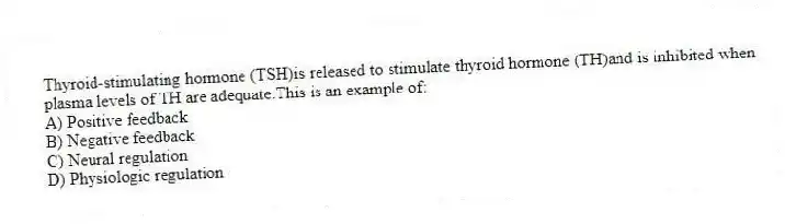 Thyroid-stimulating hormone (TSH)is released to stimulate thyroid hormone (TH)and is inhibited when plasma levels of TH are adequate.This is an example of:
A) Positive feedback
B) Negative feedback
C) Neural regulation
D) Physiologic regulation