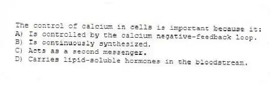 The control of calcium in cells is important because it:
A) Is controlled by the calcium negative-feedback loop.
B) Is continuously synthesized.
C) Acts as a second messenger.
D) Carries lipid-soluble hormones in the bloodstream.