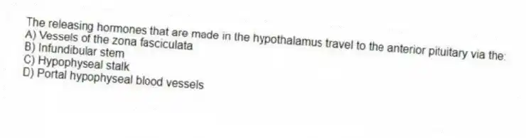 The releasing hormones that are made in the hypothalamus travel to the anterior pituitary via the:
A) Vessels of the zona fasciculata
B) Infundibular stem
C) Hypophyseal stalk
D) Portal hypophyseal blood vessels