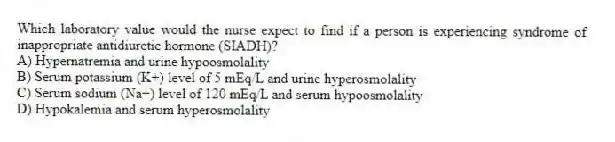 Which laboratory value would the nurse expect to find if a person is experiencing syndrome of inappropriate antidiuretic hormone (SIADH)?
A) Hypernatremia and urine hypoosmolality
B) Serum potassium (K+) level of 5 mEq/L and urine hyperosmolality
C) Serum sodium (Na+) level of 120 mEq/L and serum hypoosmolality
D) Hypokalemia and serum hyperosmolality