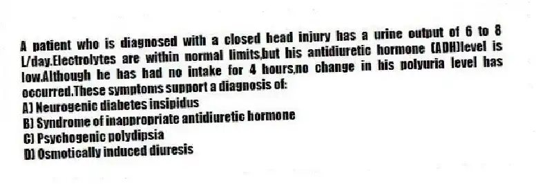 A patient who is diagnosed with a closed head injury has a urine output of 6 to 8 L/day.Electrolytes are within normal limits,but his antidiuretic hormone (ADH)level is low.Although he has had no intake for 4 hours,no change in his polyuria level has occurred.These symptoms support a diagnosis of:
A) Neurogenic diabetes insipidus
B) Syndrome of inappropriate antidiuretic hormone
C) Psychogenic polydipsia
D) Osmotically induced diuresis