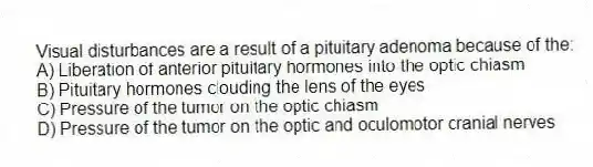 Visual disturbances are a result of a pituitary adenoma because of the:
A) Liberation of anterior pituitary hormones into the optic chiasm
B) Pituitary hormones clouding the lens of the eyes
C) Pressure of the tumor on the optic chiasm
D) Pressure of the tumor on the optic and oculomotor cranial nerves