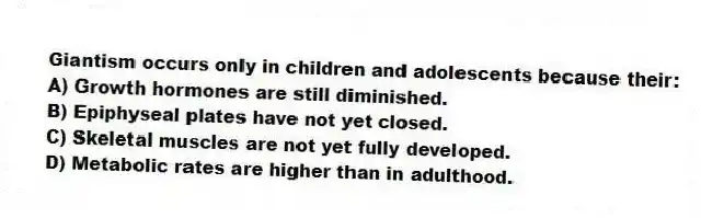 Giantism occurs only in children and adolescents because their:
A) Growth hormones are still diminished.
B) Epiphyseal plates have not yet closed.
C) Skeletal muscles are not yet fully developed.
D) Metabolic rates are higher than in adulthood.