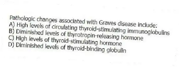 Pathologic changes associated with Graves disease include:
A) High levels of circulating thyroid-stimulating immunoglobulins
B) Diminished levels of thyrotropin-releasing hormone
C) High levels of thyroid-stimulating hormone
D) Diminished levels of thyroid-binding globulin