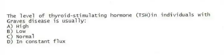 The level of thyroid-stimulating hormone (TSH)in individuals with Graves disease is usually:
A) High
B) Low
C) Normal
D) In constant flux
