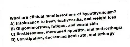 What are clinical manifestations of hypothyroidism?
A) Intolerance to heat, tachycardia, and weight loss
B) Oligomenorrhea, fatigue, and warm skin
C) Restlessness, increased appetite, and metrorrhagia
D) Constipation, decreased heat rate, and lethargy