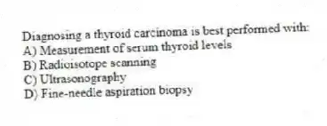Diagnosing a thyroid carcinoma is best performed with:
A) Measurement of serum thyroid levels
B) Radioisotope scanning
C) Ultrasonography
D) Fine-needle aspiration biopsy