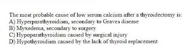 The most probable cause of low serum calcium after a thyroidectomy is:
A) Hyperparathyroidism, secondary to Graves disease
B) Myxedema, secondary to surgery
C) Hypoparathyroidism caused by surgical injury
D) Hypothyroidism caused by the lack of thyroid replacement