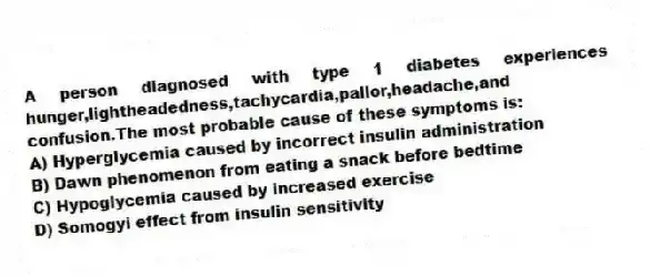 A person diagnosed with type 1 diabetes experiences hunger,lightheadedness,tachycardia,pallor,headache,and confusion.The most probable cause of these symptoms is:
A) Hyperglycemia caused by incorrect insulin administration
B) Dawn phenomenon from eating a snack before bedtime
C) Hypoglycemia caused by increased exercise
D) Somogyi effect from insulin sensitivity