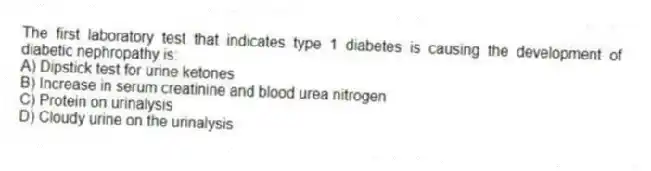 The first laboratory test that indicates type 1 diabetes is causing the development of diabetic nephropathy is:
A) Dipstick test for urine ketones
B) Increase in serum creatinine and blood urea nitrogen
C) Protein on urinalysis
D) Cloudy urine on the urinalysis