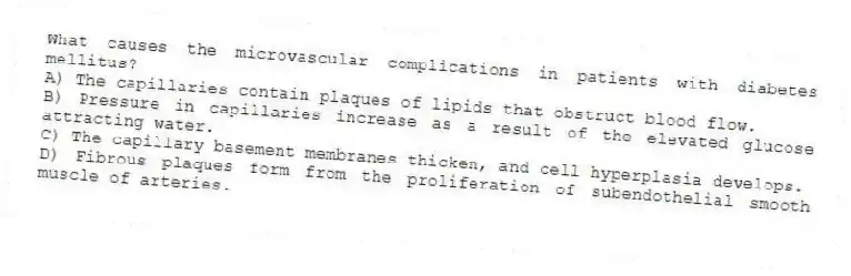 What causes the microvascular complications in patients with diabetes mellitus?
A) The capillaries contain plaques of lipids that obstruct blood flow.
B) Pressure in capillaries increase as a result of the elevated glucose attracting water.
C) The capillary basement membranes thicken, and cell hyperplasia develops.
D) Fibrous plaques form from the proliferation of subendothelial smooth muscle of arteries.