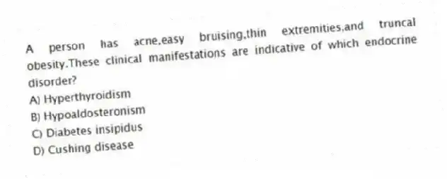 A person has acne,easy bruising,thin extremities,and truncal obesity.These clinical manifestations are indicative of which endocrine disorder?
A) Hyperthyroidism
B) Hypoaldosteronism
C) Diabetes insipidus
D) Cushing disease