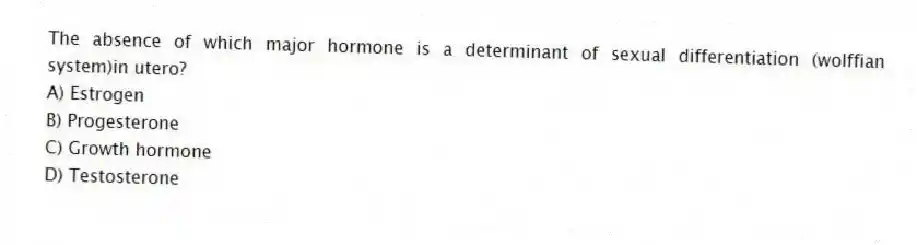 The absence of which major hormone is a determinant of sexual differentiation (wolffian system)in utero?
A) Estrogen
B) Progesterone
C) Growth hormone
D) Testosterone