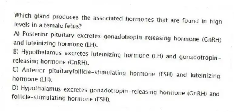 Which gland produces the associated hormones that are found in high levels in a female fetus?
A) Posterior pituitary excretes gonadotropin-releasing hormone (GnRH) and luteinizing hormone (LH).
B) Hypothalamus excretes luteinizing hormone (LH) and gonadotropin-releasing hormone (GnRH).
C) Anterior pituitaryfollicle-stimulating hormone (FSH) and luteinizing hormone (LH).
D) Hypothalamus excretes gonadotropin-releasing hormone (GnRH) and follicle-stimulating hormone (FSH).