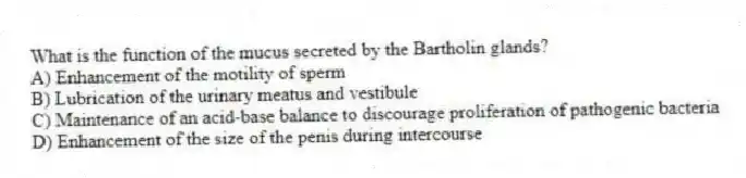 What is the function of the mucus secreted by the Bartholin glands?
A) Enhancement of the motility of sperm
B) Lubrication of the urinary meatus and vestibule
C) Maintenance of an acid-base balance to discourage proliferation of pathogenic bacteria
D) Enhancement of the size of the penis during intercourse