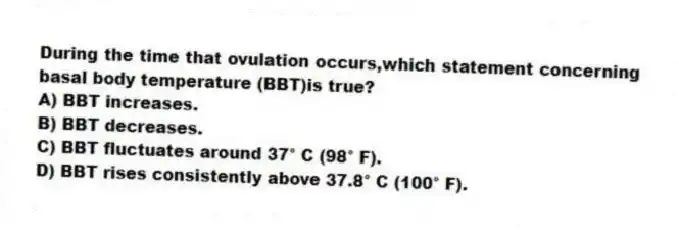 During the time that ovulation occurs,which statement concerning basal body temperature (BBT)is true?
A) BBT increases.
B) BBT decreases.
C) BBT fluctuates around 37° C (98° F).
D) BBT rises consistently above 37.8° C (100° F).