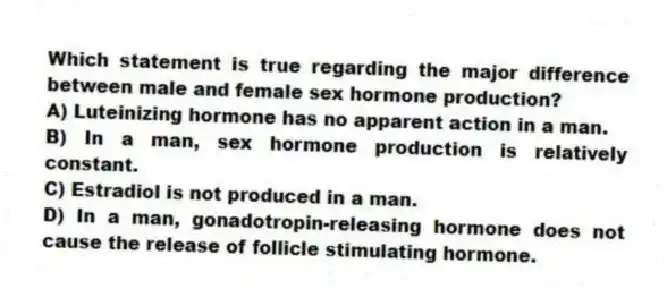 Which statement is true regarding the major difference between male and female sex hormone production?
A) Luteinizing hormone has no apparent action in a man.
B) In a man, sex hormone production is relatively constant.
C) Estradiol is not produced in a man.
D) In a man, gonadotropin-releasing hormone does not cause the release of follicle stimulating hormone.