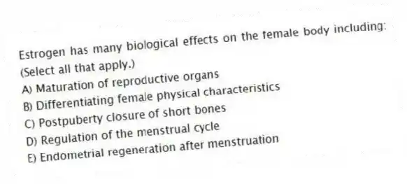 Estrogen has many biological effects on the female body including: (Select all that apply.)
A) Maturation of reproductive organs
B) Differentiating female physical characteristics
C) Postpuberty closure of short bones
D) Regulation of the menstrual cycle
E) Endometrial regeneration after menstruation