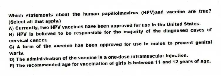 Which statements about the human papillolmavirus (HPV)and vaccine are true? (Select all that apply.)
A) Currently, two HPV vaccines have been approved for use in the United States.
B) HPV is believed to be responsible for the majority of the diagnosed cases of cervical cancer.
C) A form of the vaccine has been approved for use in males to prevent genital warts.
D) The administration of the vaccine is a one-dose intramuscular injection.
E) The recommended age for vaccination of girls is between 11 and 12 years of age.