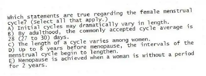 Which statements are true regarding the female menstrual cycle? (Select all that apply.)
A) Initial cycles may dramatically vary in length.
B) By adulthood, the commonly accepted cycle average is 28 (27 to 30) days.
C) The length of a cycle varies among women.
D) Up to 8 years before menopause, the intervals of the menstrual cycle begin to lengthen.
E) Menopause is achieved when a woman is without a period for 2 years.